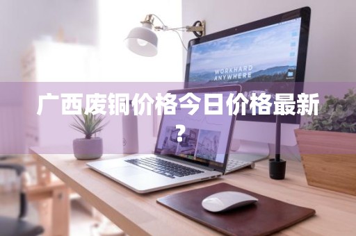 广西废铜价格今日价格最新？