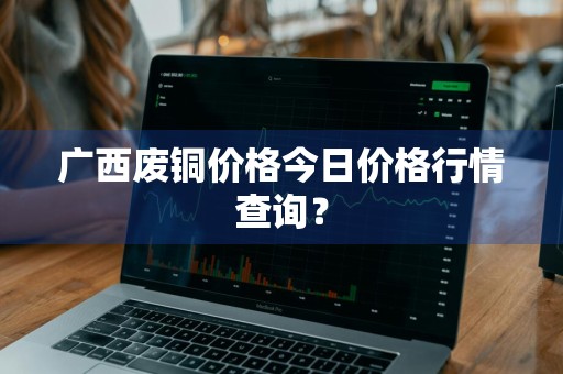 广西废铜价格今日价格行情查询？