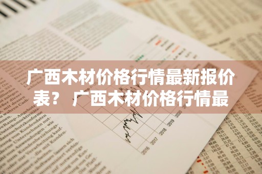 广西木材价格行情最新报价表？ 广西木材价格行情最新报价表图片