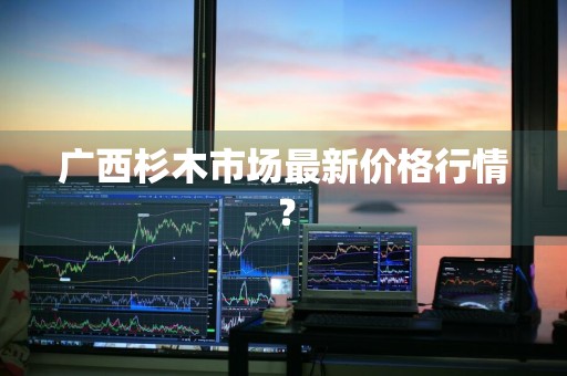 广西杉木市场最新价格行情？