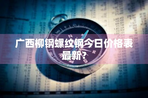 广西柳钢螺纹钢今日价格表最新？