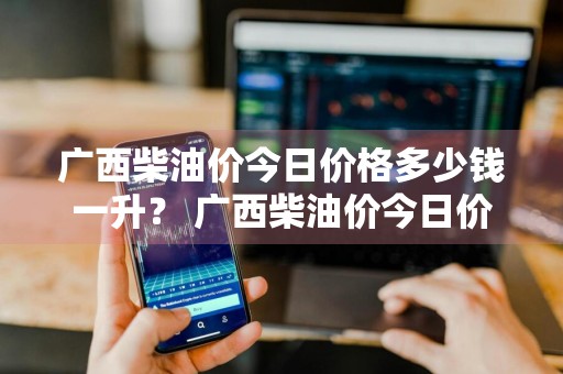 广西柴油价今日价格多少钱一升？ 广西柴油价今日价格多少钱一升啊