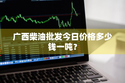 广西柴油批发今日价格多少钱一吨？