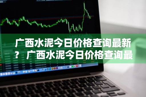 广西水泥今日价格查询最新？ 广西水泥今日价格查询最新消息