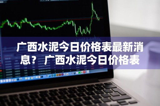 广西水泥今日价格表最新消息？ 广西水泥今日价格表最新消息查询