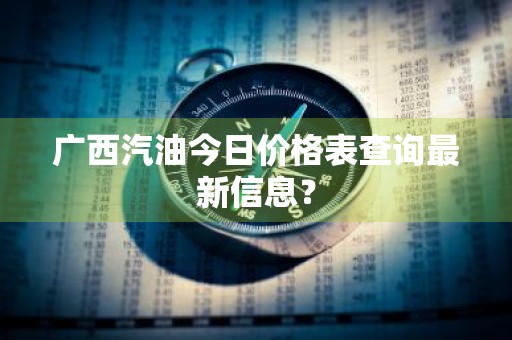 广西汽油今日价格表查询最新信息？