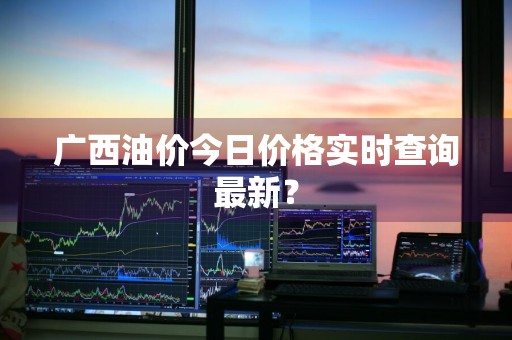 广西油价今日价格实时查询最新？