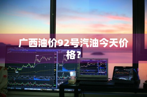 广西油价92号汽油今天价格？