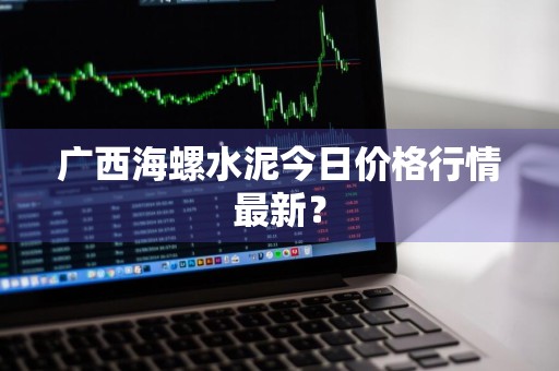 广西海螺水泥今日价格行情最新？
