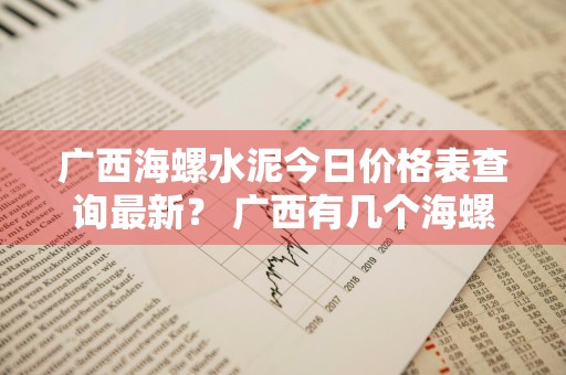 广西海螺水泥今日价格表查询最新？ 广西有几个海螺水泥厂