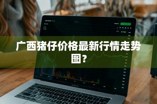 广西猪仔价格最新行情走势图?
