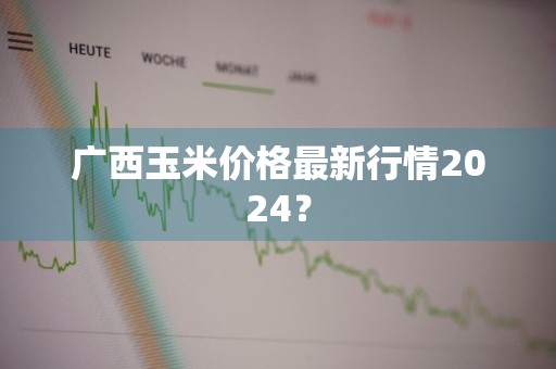 广西玉米价格最新行情2024？