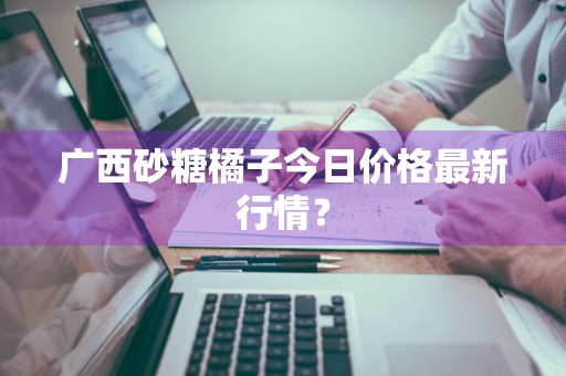广西砂糖橘子今日价格最新行情？