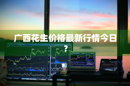 广西花生价格最新行情今日?