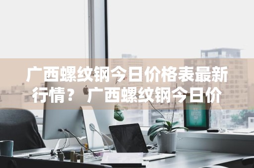 广西螺纹钢今日价格表最新行情？ 广西螺纹钢今日价格表最新行情走势