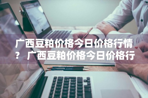 广西豆粕价格今日价格行情？ 广西豆粕价格今日价格行情最新
