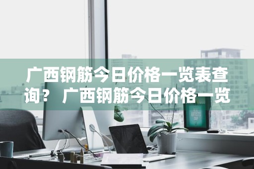广西钢筋今日价格一览表查询？ 广西钢筋今日价格一览表查询最新