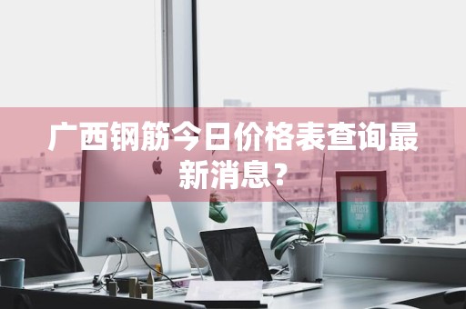 广西钢筋今日价格表查询最新消息？