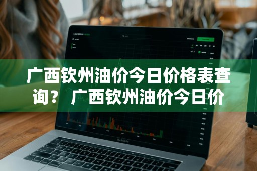 广西钦州油价今日价格表查询？ 广西钦州油价今日价格表查询最新