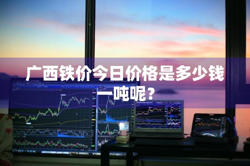广西铁价今日价格是多少钱一吨呢？