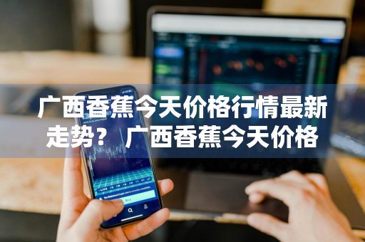 广西香蕉今天价格行情最新走势？ 广西香蕉今天价格行情最新走势图