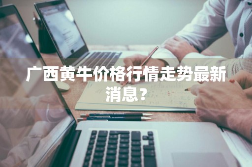 广西黄牛价格行情走势最新消息？