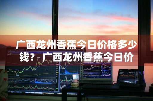 广西龙州香蕉今日价格多少钱？ 广西龙州香蕉今日价格多少钱一斤