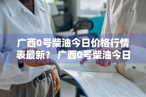 广西0号柴油今日价格行情表最新？ 广西0号柴油今日价格行情表最新消息