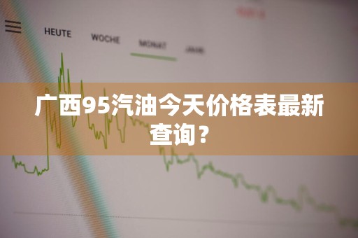 广西95汽油今天价格表最新查询？