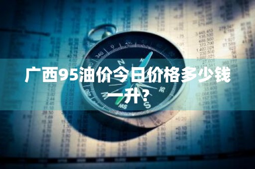 广西95油价今日价格多少钱一升？