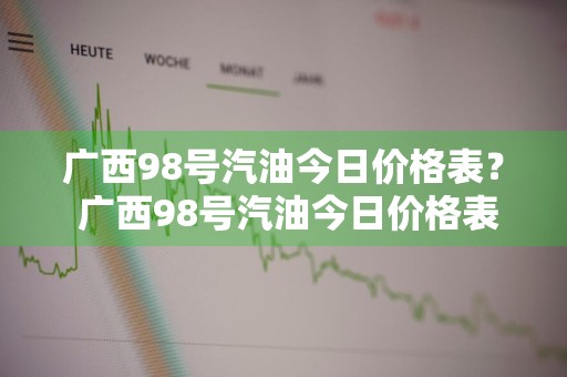 广西98号汽油今日价格表？ 广西98号汽油今日价格表查询