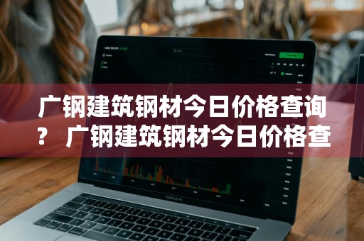 广钢建筑钢材今日价格查询？ 广钢建筑钢材今日价格查询表