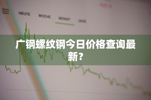 广钢螺纹钢今日价格查询最新？