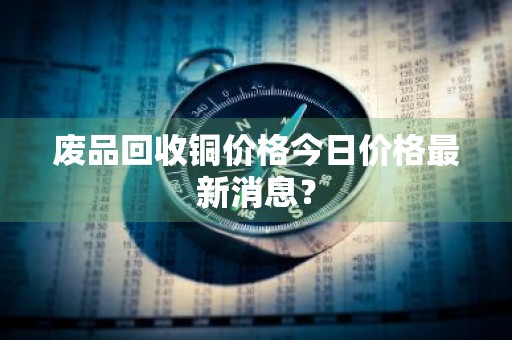 废品回收铜价格今日价格最新消息？