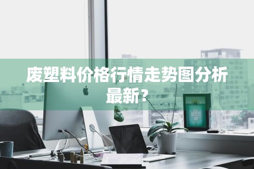 废塑料价格行情走势图分析最新？