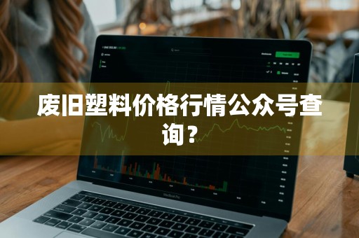 废旧塑料价格行情公众号查询？