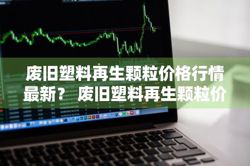 废旧塑料再生颗粒价格行情最新？ 废旧塑料再生颗粒价格行情最新消息