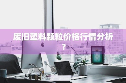 废旧塑料颗粒价格行情分析？