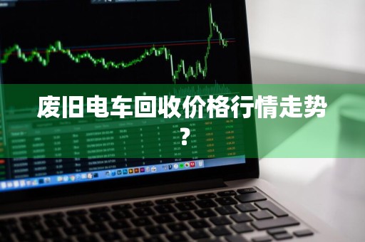 废旧电车回收价格行情走势？