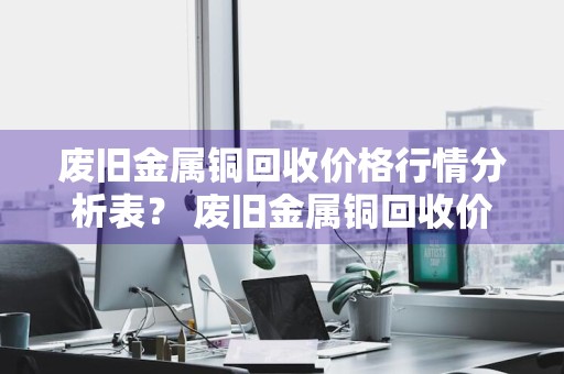 废旧金属铜回收价格行情分析表？ 废旧金属铜回收价格行情分析表最新