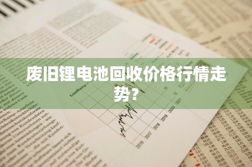 废旧锂电池回收价格行情走势？