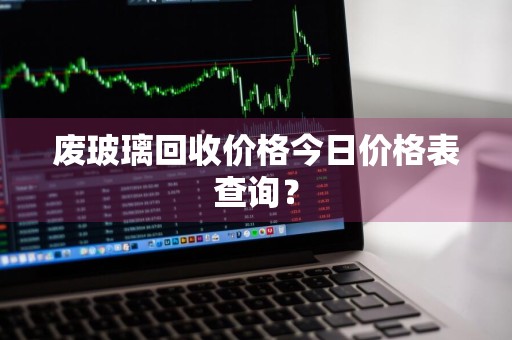 废玻璃回收价格今日价格表查询？