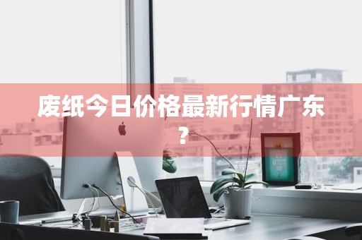 废纸今日价格最新行情广东？