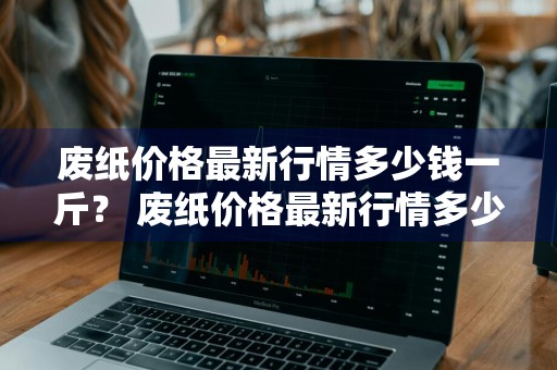 废纸价格最新行情多少钱一斤？ 废纸价格最新行情多少钱一斤