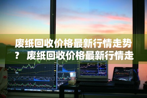 废纸回收价格最新行情走势？ 废纸回收价格最新行情走势