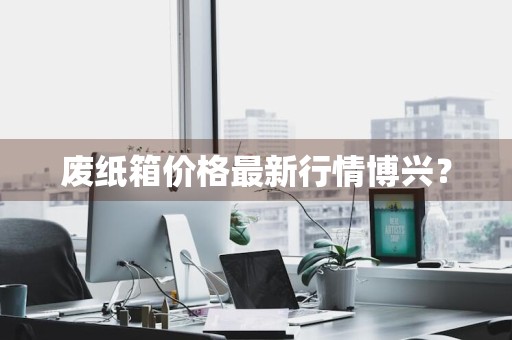 废纸箱价格最新行情博兴?