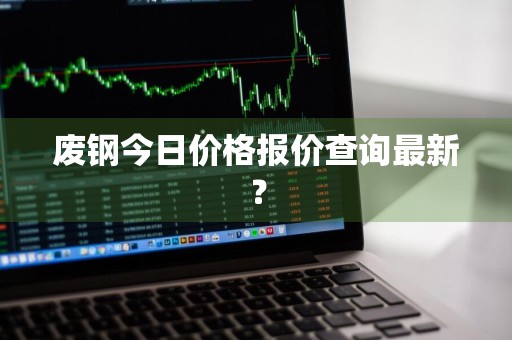废钢今日价格报价查询最新?