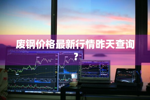 废钢价格最新行情昨天查询？