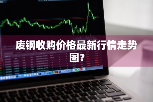 废钢收购价格最新行情走势图？
