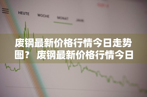废钢最新价格行情今日走势图？ 废钢最新价格行情今日走势图表